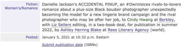 Publishers Marketplace Deal Announcement reading: "Fiction: Women's/Romance. Danielle Jackson's ACCIDENTAL PINUP, an #OwnVoices rivals-to-lovers romance about a plus size Black boudoir photographer unexpectedly becoming the model for a new lingerie brand campaign and the rival photographer who may be after her job, to Cindy Hwang at Berkley, with Liz Sellers editing, in a two-book deal, for publication in summer 2022, by Ashley Herring Blake at Rees Literary Agency (world). Posted: January 5, 2021 at 10:32 p.m. Eastern.